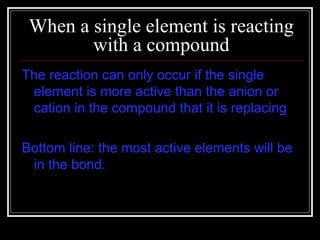 When a single element is reacting with a compound The reaction can only occur if the single element is more active than the anion or cation in the compound that it is replacing Bottom line: the most active elements will be in the bond. 