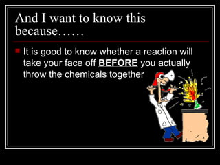 And I want to know this because…… It is good to know whether a reaction will take your face off  BEFORE  you actually throw the chemicals together 