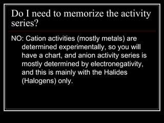 Do I need to memorize the activity series? NO: Cation activities (mostly metals) are determined experimentally, so you will have a chart, and anion activity series is mostly determined by electronegativity, and this is mainly with the Halides (Halogens) only. 