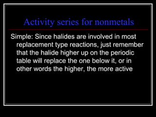 Activity series for nonmetals Simple: Since halides are involved in most replacement type reactions, just remember that the halide higher up on the periodic table will replace the one below it, or in other words the higher, the more active 