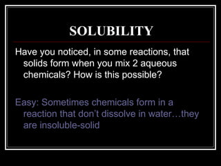 SOLUBILITY Have you noticed, in some reactions, that solids form when you mix 2 aqueous chemicals? How is this possible? Easy: Sometimes chemicals form in a reaction that don’t dissolve in water…they are insoluble-solid 