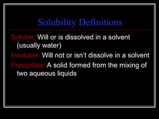 Solubility Definitions Soluble:  Will or is dissolved in a solvent (usually water) Insoluble:  Will not or isn’t dissolve in a solvent  Precipitate:  A solid formed from the mixing of two aqueous liquids 
