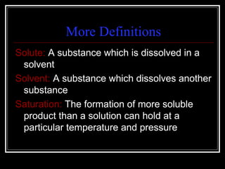 More Definitions Solute:  A substance which is dissolved in a solvent Solvent:  A substance which dissolves another substance Saturation:  The formation of more soluble product than a solution can hold at a particular temperature and pressure 