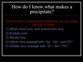 How do I know what makes a precipitate? Compounds containing the following are generally soluble in water 1) Alkali metal ions, and ammonium ions 2) Acetate ions 3) Nitrate ions 4) Halide ions  except  with: Ag + , Hg 2+ , and Pb 2+ 5) Sulfate ions,  excep t with: Sr 2+ , Ba 2+ , Pb 2+   