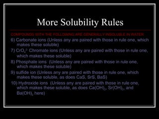 More Solubility Rules COMPOUNDS WITH THE FOLLOWING ARE GENERALLY INSOLUBLE IN WATER 6) Carbonate ions (Unless any are paired with those in rule one, which makes these soluble) 7) CrO 4 2-  Chromate ions (Unless any are paired with those in rule one, which makes these soluble) 8) Phosphate ions  (Unless any are paired with those in rule one, which makes these soluble) 9) sulfide ion (Unless any are paired with those in rule one, which makes these soluble, as does CaS, SrS, BaS) 10) Hydroxide ions  (Unless any are paired with those in rule one, which makes these soluble, as does Ca(OH) 2 , Sr(OH) 2 , and Ba(OH) 2  here) 