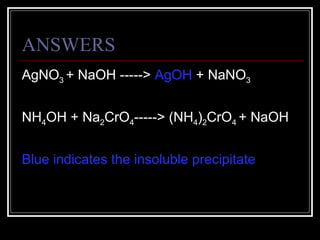 ANSWERS AgNO 3  + NaOH ----->  AgOH  + NaNO 3 NH 4 OH + Na 2 CrO 4 -----> (NH 4 ) 2 CrO 4  + NaOH Blue indicates the insoluble precipitate 