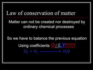 Law of conservation of matter  Matter can not be created nor destroyed by ordinary chemical processes So we have to balance the previous equation Using coefficients  O N L Y !!!!!! O 2   +  H 2   ---------------->  H 2 O 