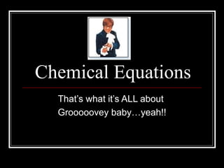 Chemical Equations That’s what it’s ALL about  Grooooovey baby…yeah!! 
