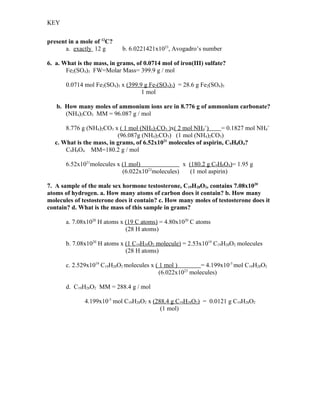 KEY


present in a mole of 12C?
      a. exactly 12 g        b. 6.0221421x1023, Avogadro’s number

6. a. What is the mass, in grams, of 0.0714 mol of iron(III) sulfate?
       Fe2(SO4)3 FW=Molar Mass= 399.9 g / mol

       0.0714 mol Fe2(SO4)3 x (399.9 g Fe2(SO4)3) = 28.6 g Fe2(SO4)3
                                    1 mol

   b. How many moles of ammonium ions are in 8.776 g of ammonium carbonate?
      (NH4)2CO3 MM = 96.087 g / mol

       8.776 g (NH4)2CO3 x ( 1 mol (NH4)2CO3 )x( 2 mol NH4+)       = 0.1827 mol NH4+
                           (96.087g (NH4)2CO3) (1 mol (NH4)2CO3)
   c. What is the mass, in grams, of 6.52x1021 molecules of aspirin, C9H8O4?
       C9H8O4 MM=180.2 g / mol

       6.52x1021molecules x (1 mol)               x (180.2 g C9H8O4)= 1.95 g
                            (6.022x1023molecules)    (1 mol aspirin)

7. A sample of the male sex hormone testosterone, C19H28O2, contains 7.08x1020
atoms of hydrogen. a. How many atoms of carbon does it contain? b. How many
molecules of testosterone does it contain? c. How many moles of testosterone does it
contain? d. What is the mass of this sample in grams?

       a. 7.08x1020 H atoms x (19 C atoms) = 4.80x1020 C atoms
                              (28 H atoms)

       b. 7.08x1020 H atoms x (1 C19H28O2 molecule) = 2.53x1019 C19H28O2 molecules
                              (28 H atoms)

       c. 2.529x1019 C19H28O2 molecules x ( 1 mol )         = 4.199x10-5 mol C19H28O2
                                            (6.022x1023 molecules)

       d. C19H28O2 MM = 288.4 g / mol

              4.199x10-5 mol C19H28O2 x (288.4 g C19H28O2) = 0.0121 g C19H28O2
                                           (1 mol)
 