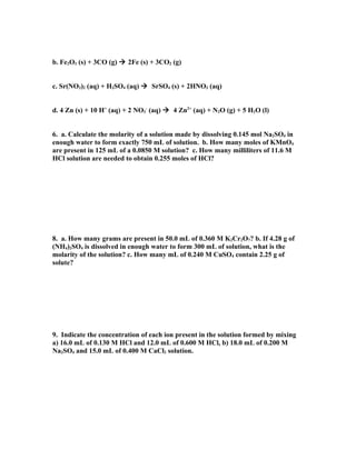 b. Fe2O3 (s) + 3CO (g)  2Fe (s) + 3CO2 (g)


c. Sr(NO3)2 (aq) + H2SO4 (aq)  SrSO4 (s) + 2HNO3 (aq)


d. 4 Zn (s) + 10 H+ (aq) + 2 NO3- (aq)  4 Zn2+ (aq) + N2O (g) + 5 H2O (l)


6. a. Calculate the molarity of a solution made by dissolving 0.145 mol Na2SO4 in
enough water to form exactly 750 mL of solution. b. How many moles of KMnO4
are present in 125 mL of a 0.0850 M solution? c. How many milliliters of 11.6 M
HCl solution are needed to obtain 0.255 moles of HCl?




8. a. How many grams are present in 50.0 mL of 0.360 M K2Cr2O7? b. If 4.28 g of
(NH4)2SO4 is dissolved in enough water to form 300 mL of solution, what is the
molarity of the solution? c. How many mL of 0.240 M CuSO4 contain 2.25 g of
solute?




9. Indicate the concentration of each ion present in the solution formed by mixing
a) 16.0 mL of 0.130 M HCl and 12.0 mL of 0.600 M HCl, b) 18.0 mL of 0.200 M
Na2SO4 and 15.0 mL of 0.400 M CaCl2 solution.
 