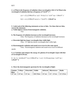 KEY


4. a) What is the frequency of radiation whose wavelength is 10.0 A? b) What is the
wavelength of radiation that has a frequency of 7.6x1010 s-1?

               a) ν = c/λ; (2.998x108 m / s) (1 / 10 A) (1 A / 1x10-10 m) = 3.00x1017 s-1

               b) λ = c/ν; (2.998x108 m/s) (1 s / 7.6x1010) = 3.94x10-3 m



5. Label each of the following statements as true or false. For those that are false,
correct the statement.
a. Visible light is a form of electromagnetic radiation.
                True

b. The frequency of radiation increases as the wavelength increases.
             False. The frequency of radiation decreases as the wavelength increases.

c. Ultraviolet light has longer wavelengths than visible light.
                False. UV light has shorter wavelengths than visible light.

d. Electromagnetic radiation and sound waves travel at the same speed.
             False. Electromagnetic radiation and sound waves travel at different
speeds.

5. a.) Calculate and compare the energy of a photon of wavelength 3.3µm with that
of wavelength 0.154 nm.

E = hc / λ = (6.626x10-34 J s) ( 2.998x108 m / 1 s) (1 / 0.154 nm) (1nm / 1x10-9 m) =
1.29x10-15 J



6. Draw the electromagnetic spectrum for the wavelengths of light:

Gamma      X-Rays      Ultraviolet Visible          Infrared Microwaves          Radio
Rays
10-11 nm   10-9 nm     10-7 nm       400-750nm      10-5 nm     10-3 – 10-1nm    10-1-103nm
 