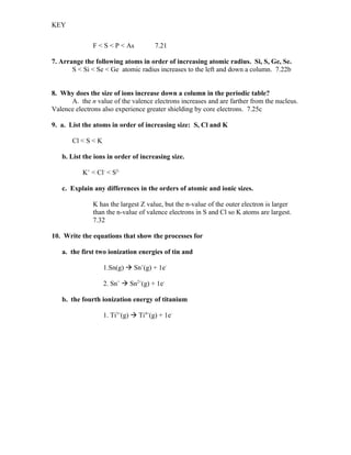 KEY


              F < S < P < As           7.21

7. Arrange the following atoms in order of increasing atomic radius. Si, S, Ge, Se.
       S < Si < Se < Ge atomic radius increases to the left and down a column. 7.22b


8. Why does the size of ions increase down a column in the periodic table?
      A. the n value of the valence electrons increases and are farther from the nucleus.
Valence electrons also experience greater shielding by core electrons. 7.25c

9. a. List the atoms in order of increasing size: S, Cl and K

       Cl < S < K

   b. List the ions in order of increasing size.

           K+ < Cl- < S2-

   c. Explain any differences in the orders of atomic and ionic sizes.

              K has the largest Z value, but the n-value of the outer electron is larger
              than the n-value of valence electrons in S and Cl so K atoms are largest.
              7.32

10. Write the equations that show the processes for

   a. the first two ionization energies of tin and

                    1.Sn(g)  Sn+(g) + 1e-

                    2. Sn+  Sn2+(g) + 1e-

   b. the fourth ionization energy of titanium

                    1. Ti3+(g)  Ti4+(g) + 1e-
 