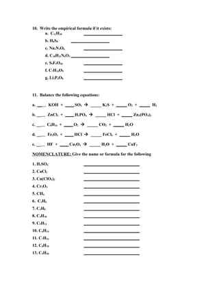 10. Write the empirical formula if it exists:
      a. C12H20            __________________
         b. H8S8      __________________
         c. Na2N3O6         __________________
         d. C18H21N6O3 __________________
         e. S5F5O30         __________________
         f. C7H14O9         __________________
         g. Li2P4O8         __________________



11. Balance the following equations:

a. __      KOH + ____ SO2  _____ K2S + _____ O2 + _____ H2

b. __      ZnCl2 + ____ H3PO4  _____ HCl + _____ Zn3(PO4)2

c. __      C8H16 + ____ O2  _____ CO2 + _____ H2O

d. __      Fe2O3 + ____ HCl  _____ FeCl3 + _____ H2O

e. __      HF + ____ Cu2O3  _____ H2O + _____ CuF3

NOMENCLATURE: Give the name or formula for the following

1. H2SO4-                   __________________________
2. CaCl2                    __________________________
3. Cu(ClO4)2                __________________________
4. Cr2O3                    __________________________
5. CH4                      __________________________
6. C2H6                     __________________________
7. C3H8                     __________________________
8. C4H10                    __________________________
9. C5H12                    __________________________
10. C6H14                   __________________________
11. C7H16                   __________________________
12. C8H18                   __________________________
13. C9H20                   __________________________
 