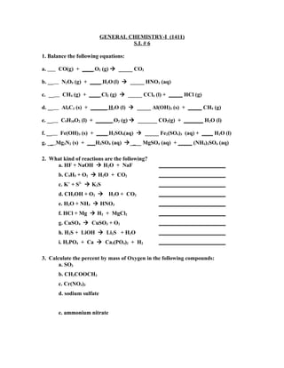 GENERAL CHEMISTRY-I (1411)
                                     S.I. # 6

1. Balance the following equations:

a.      CO(g) + ____ O2 (g)  _____ CO2

b. __    N2O5 (g) + ____ H2O (l)  _____ HNO3 (aq)

c. __    CH4 (g) + ____ Cl2 (g)  _____ CCl4 (l) + _____ HCl (g)

d. __    Al4C3 (s) + ______ H2O (l)  _____ Al(OH)3 (s) + _____ CH4 (g)

e. __    C5H10O2 (l) + ______ O2 (g)  _______ CO2(g) + _______ H2O (l)

f. __   Fe(OH)3 (s) + ____ H2SO4(aq)  _____ Fe2(SO4)3 (aq) + ____ H2O (l)
g. __ Mg3N2 (s) + ___H2SO4 (aq) ____ MgSO4 (aq) + _____ (NH4)2SO4 (aq)

2. What kind of reactions are the following?
     a. HF + NaOH  H2O + NaF                  ________________________
        b. C9H5 + O2  H2O + CO2               ________________________
        c. K+ + S2-  K2S                      ________________________
        d. CH3OH + O2  H2O + CO2              ________________________
        e. H2O + NH3  HNO3                    ________________________
        f. HCl + Mg  H2 + MgCl2               ________________________
        g. CuSO4  CuSO3 + O2                  ________________________
        h. H2S + LiOH  Li2S + H2O             ________________________
        i. H3PO4 + Ca  Ca3(PO4)2 + H2         ________________________

3. Calculate the percent by mass of Oxygen in the following compounds:
       a. SO3
        b. CH3COOCH3
        c. Cr(NO3)3
        d. sodium sulfate


        e. ammonium nitrate
 