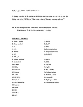 k [H2O2][I-]. What are the unit(s) of k?


9. In the reaction A  products, the initial concentration of A is 1.56 M and the
initial rate is 0.0190 M/sec. What is the value of the rate constant k in sec-1?




10. Write the equilibrium constant fo the heterogeneous reaction
          2NaHCO3 (s)  Na2CO3(s) + CO2(g) + H2O (g)




NOMENCLATURE!!!
1. Butyl Chloride                               23. HgCl2
2. Butyl Alcohol                                24. C2O42-
3. O3                                           25. Urea
4. NH4                                          26. Cyclopentadiene
5. Nitrite                                      27. Dicyclopentadiene
6. NO                                           28. C2H5OH
7. (CH3)2O
8. Methyl isonitrile                            29. CoCl2
9. Acetonitrile                                 30. CCl4
10. CH3Br                                       31. NaOCl
11. H2O2                                        32. AgCl
12. Ethylene                                    33. FeCl3 6H2O
13. Ethane                                      34. Sodium Sulfate
14. Al2O3                                       35. Sodium Acetate
15. HCOOH                                       36. Ammonia
16. C2H5Br                                      37. Hydrogen sulfide
17. Peroxydisulfate                             38. Ammonium Nitrate
18. Sucrose
19. Silica
20. H2S
21. CHCl3
22. OCl-
 