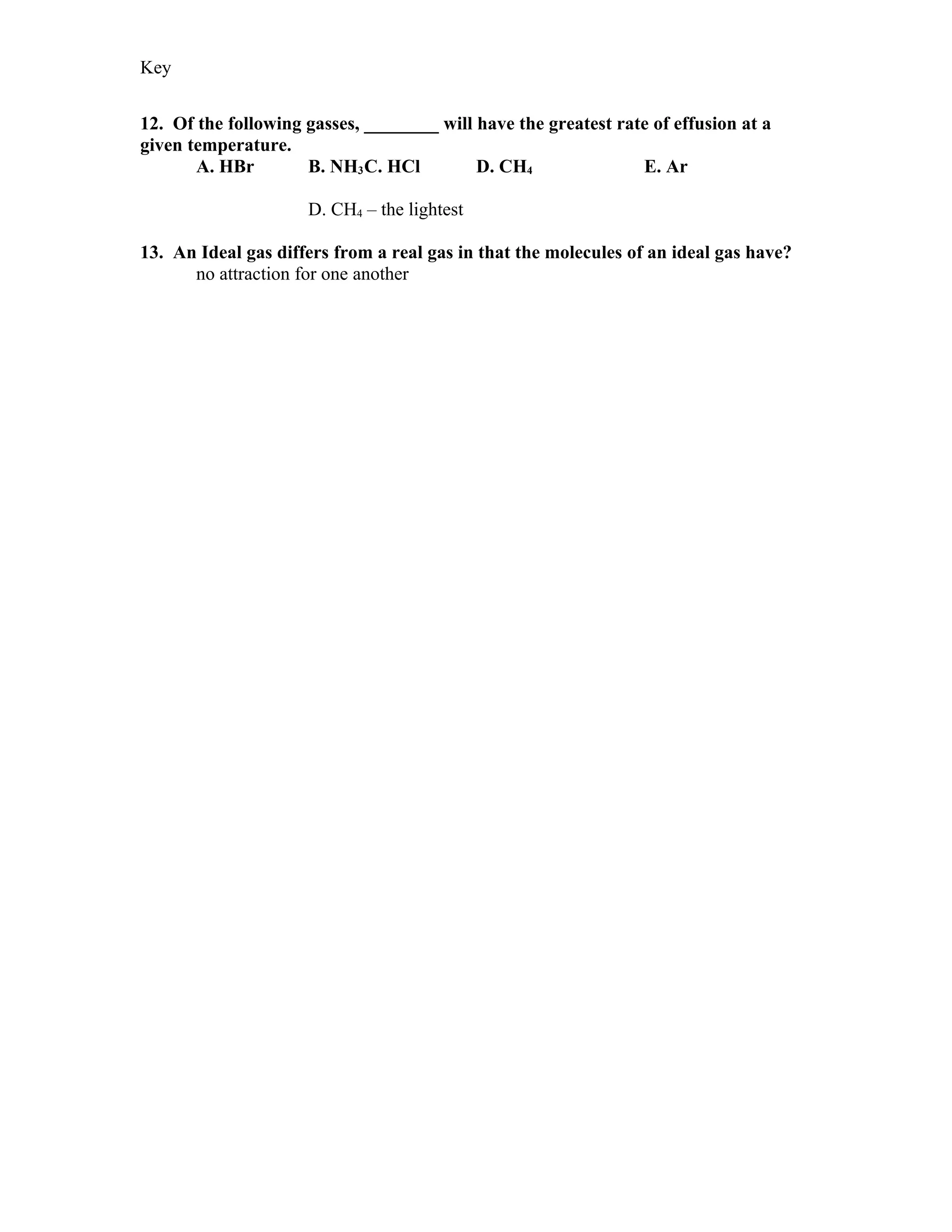 Key


12. Of the following gasses, ________ will have the greatest rate of effusion at a
given temperature.
       A. HBr        B. NH3 C. HCl         D. CH4               E. Ar

                     D. CH4 – the lightest

13. An Ideal gas differs from a real gas in that the molecules of an ideal gas have?
      no attraction for one another
 