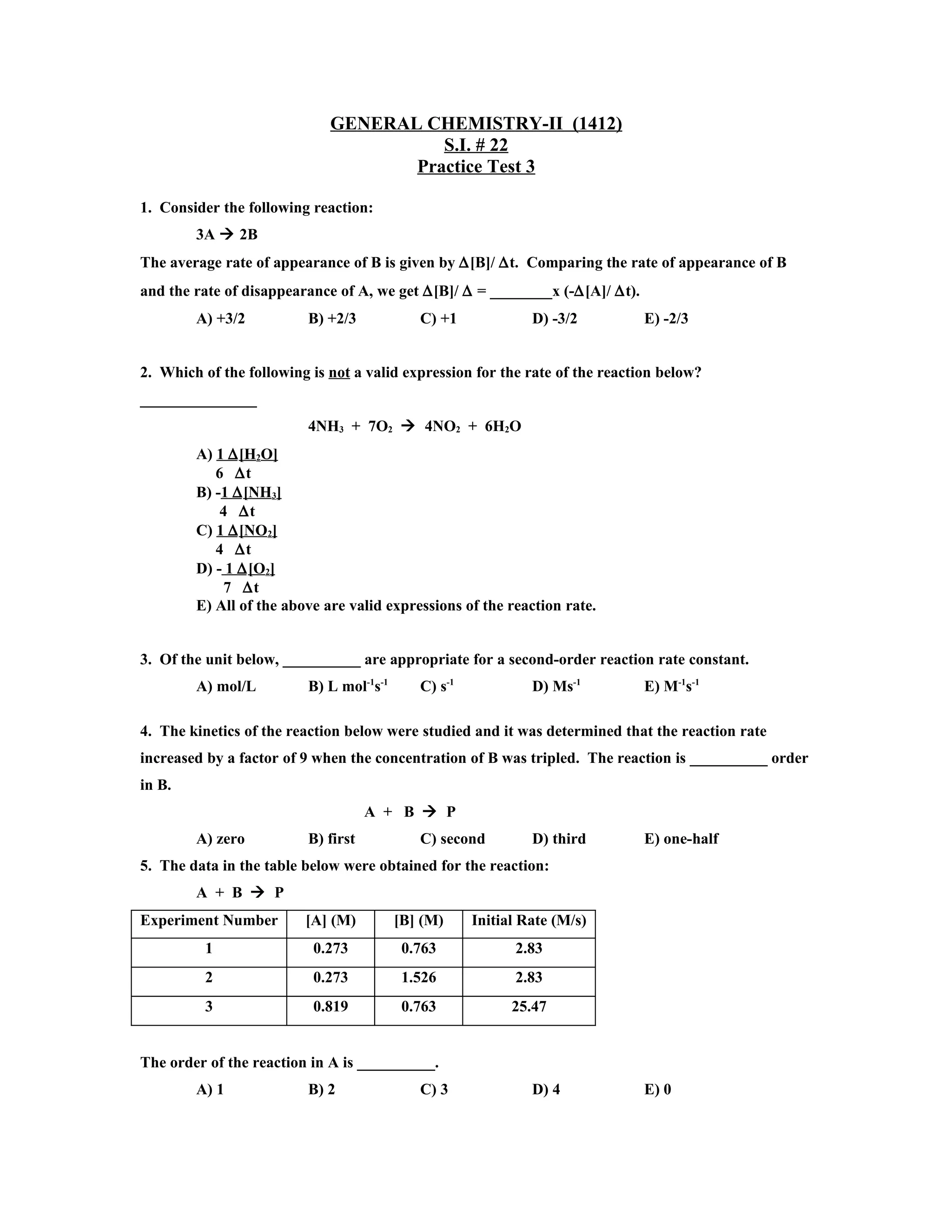 GENERAL CHEMISTRY-II (1412)
                                       S.I. # 22
                                    Practice Test 3

1. Consider the following reaction:
        3A  2B
The average rate of appearance of B is given by ∆[B]/ ∆t. Comparing the rate of appearance of B
and the rate of disappearance of A, we get ∆[B]/ ∆ = ________x (-∆[A]/ ∆t).
        A) +3/2           B) +2/3            C) +1             D) -3/2        E) -2/3


2. Which of the following is not a valid expression for the rate of the reaction below?
_______________
                          4NH3 + 7O2  4NO2 + 6H2O
        A) 1 ∆ [H2O]
           6 ∆t
        B) -1 ∆ [NH3]
            4 ∆t
        C) 1 ∆ [NO2]
           4 ∆t
        D) - 1 ∆ [O2]
             7 ∆t
        E) All of the above are valid expressions of the reaction rate.


3. Of the unit below, __________ are appropriate for a second-order reaction rate constant.
        A) mol/L          B) L mol-1s-1      C) s-1            D) Ms-1        E) M-1s-1

4. The kinetics of the reaction below were studied and it was determined that the reaction rate
increased by a factor of 9 when the concentration of B was tripled. The reaction is __________ order
in B.
                                     A + B  P
        A) zero           B) first           C) second         D) third       E) one-half
5. The data in the table below were obtained for the reaction:
        A + B  P
Experiment Number        [A] (M)          [B] (M)     Initial Rate (M/s)
          1               0.273            0.763            2.83
          2               0.273            1.526            2.83
          3               0.819            0.763            25.47


The order of the reaction in A is __________.
        A) 1              B) 2               C) 3              D) 4           E) 0
 