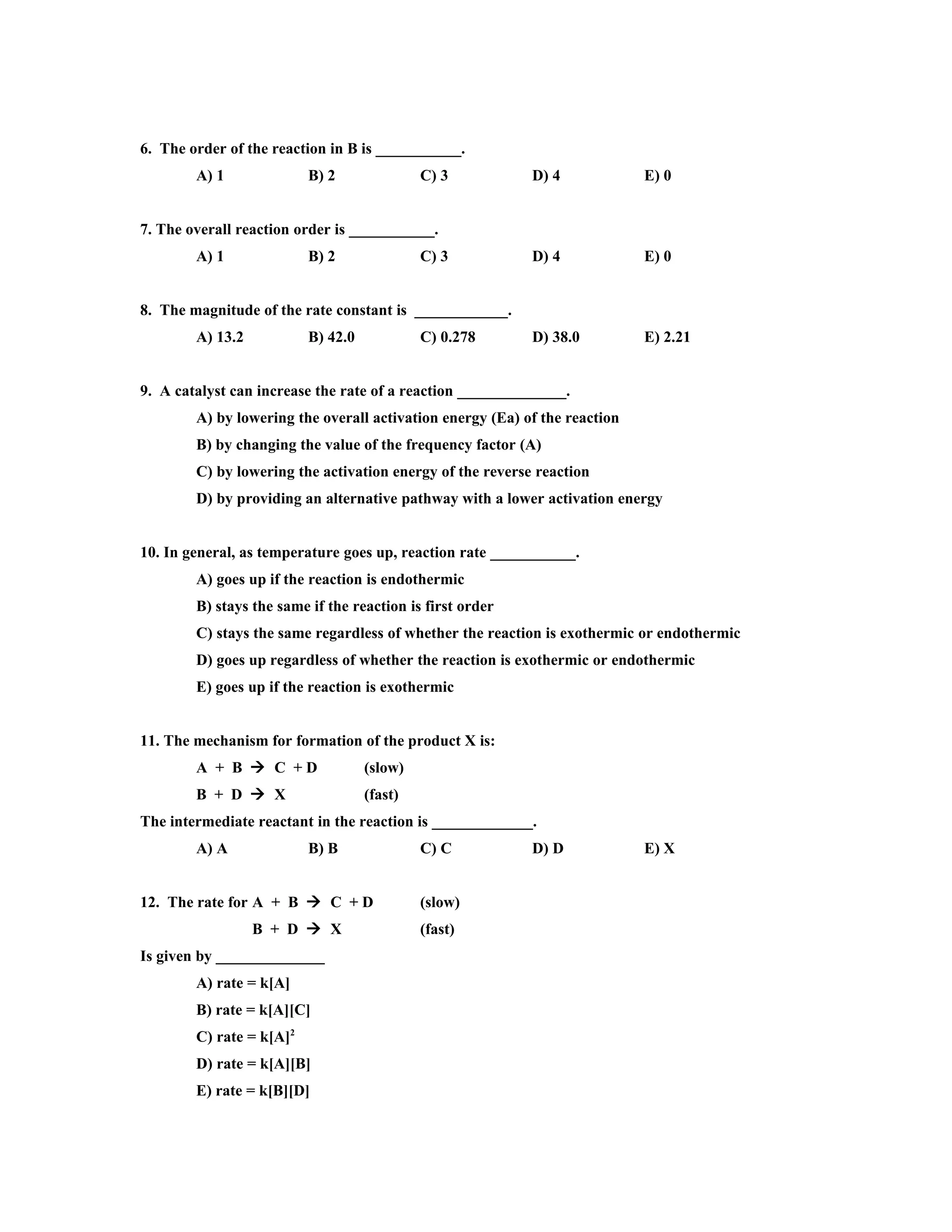 6. The order of the reaction in B is ___________.
        A) 1              B) 2               C) 3          D) 4             E) 0


7. The overall reaction order is ___________.
        A) 1              B) 2               C) 3          D) 4             E) 0


8. The magnitude of the rate constant is ____________.
        A) 13.2           B) 42.0            C) 0.278      D) 38.0          E) 2.21


9. A catalyst can increase the rate of a reaction ______________.
        A) by lowering the overall activation energy (Ea) of the reaction
        B) by changing the value of the frequency factor (A)
        C) by lowering the activation energy of the reverse reaction
        D) by providing an alternative pathway with a lower activation energy


10. In general, as temperature goes up, reaction rate ___________.
        A) goes up if the reaction is endothermic
        B) stays the same if the reaction is first order
        C) stays the same regardless of whether the reaction is exothermic or endothermic
        D) goes up regardless of whether the reaction is exothermic or endothermic
        E) goes up if the reaction is exothermic


11. The mechanism for formation of the product X is:
        A + B  C +D                (slow)
        B + D  X                   (fast)
The intermediate reactant in the reaction is _____________.
        A) A              B) B               C) C          D) D             E) X


12. The rate for A + B  C + D               (slow)
                  B + D  X                  (fast)
Is given by ______________
        A) rate = k[A]
        B) rate = k[A][C]
        C) rate = k[A]2
        D) rate = k[A][B]
        E) rate = k[B][D]
 