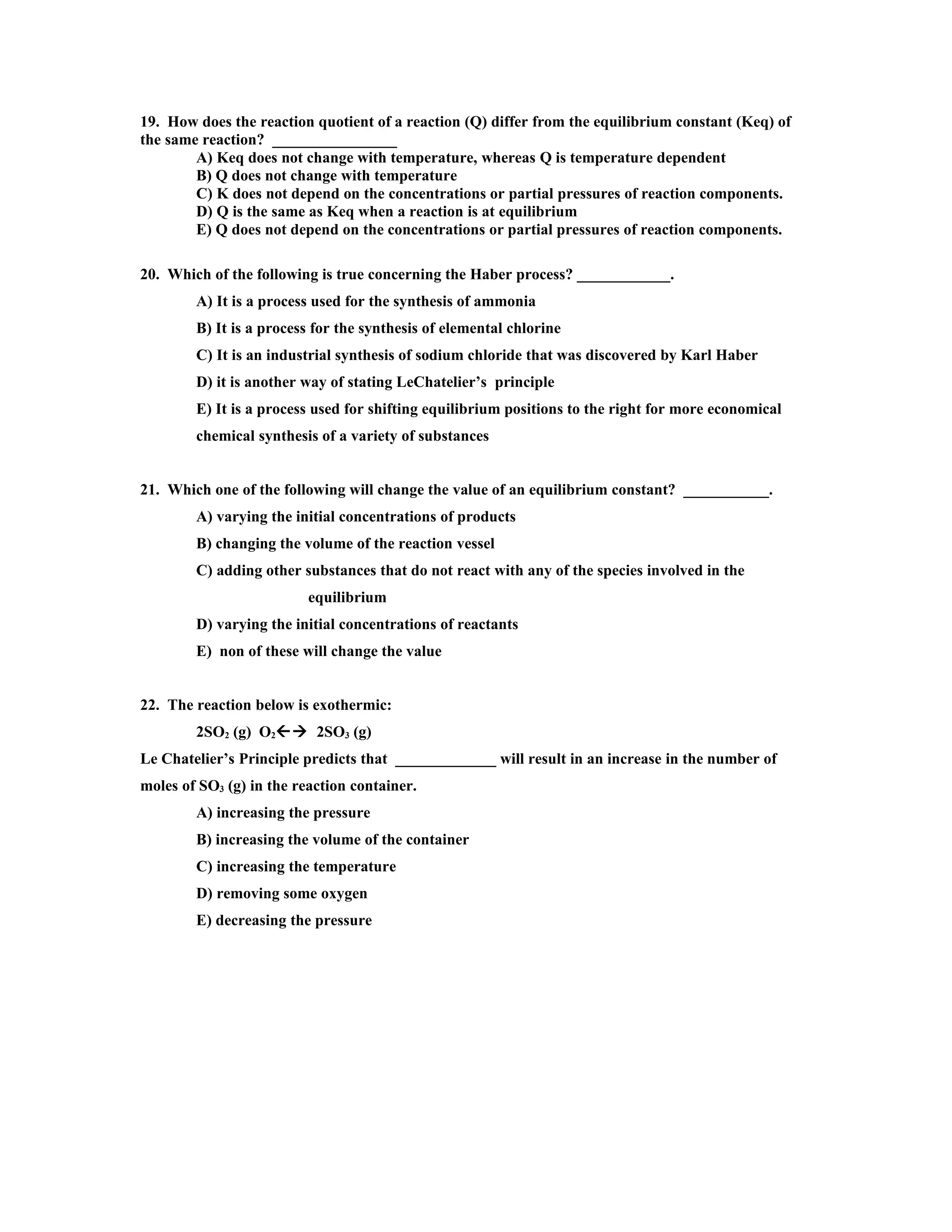 19. How does the reaction quotient of a reaction (Q) differ from the equilibrium constant (Keq) of
the same reaction? ________________
        A) Keq does not change with temperature, whereas Q is temperature dependent
        B) Q does not change with temperature
        C) K does not depend on the concentrations or partial pressures of reaction components.
        D) Q is the same as Keq when a reaction is at equilibrium
        E) Q does not depend on the concentrations or partial pressures of reaction components.

20. Which of the following is true concerning the Haber process? ____________.
        A) It is a process used for the synthesis of ammonia
        B) It is a process for the synthesis of elemental chlorine
        C) It is an industrial synthesis of sodium chloride that was discovered by Karl Haber
        D) it is another way of stating LeChatelier’s principle
        E) It is a process used for shifting equilibrium positions to the right for more economical
        chemical synthesis of a variety of substances


21. Which one of the following will change the value of an equilibrium constant? ___________.
        A) varying the initial concentrations of products
        B) changing the volume of the reaction vessel
        C) adding other substances that do not react with any of the species involved in the
                          equilibrium
        D) varying the initial concentrations of reactants
        E) non of these will change the value


22. The reaction below is exothermic:
        2SO2 (g) O2 2SO3 (g)
Le Chatelier’s Principle predicts that _____________ will result in an increase in the number of
moles of SO3 (g) in the reaction container.
        A) increasing the pressure
        B) increasing the volume of the container
        C) increasing the temperature
        D) removing some oxygen
        E) decreasing the pressure
 