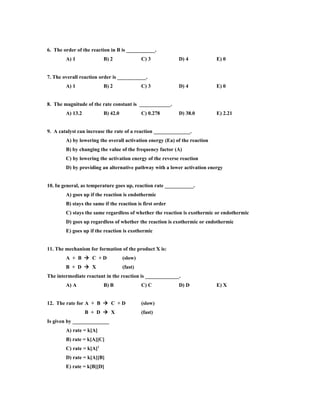 6. The order of the reaction in B is ___________.
        A) 1              B) 2               C) 3          D) 4             E) 0


7. The overall reaction order is ___________.
        A) 1              B) 2               C) 3          D) 4             E) 0


8. The magnitude of the rate constant is ____________.
        A) 13.2           B) 42.0            C) 0.278      D) 38.0          E) 2.21


9. A catalyst can increase the rate of a reaction ______________.
        A) by lowering the overall activation energy (Ea) of the reaction
        B) by changing the value of the frequency factor (A)
        C) by lowering the activation energy of the reverse reaction
        D) by providing an alternative pathway with a lower activation energy


10. In general, as temperature goes up, reaction rate ___________.
        A) goes up if the reaction is endothermic
        B) stays the same if the reaction is first order
        C) stays the same regardless of whether the reaction is exothermic or endothermic
        D) goes up regardless of whether the reaction is exothermic or endothermic
        E) goes up if the reaction is exothermic


11. The mechanism for formation of the product X is:
        A + B  C +D                (slow)
        B + D  X                   (fast)
The intermediate reactant in the reaction is _____________.
        A) A              B) B               C) C          D) D             E) X


12. The rate for A + B  C + D               (slow)
                  B + D  X                  (fast)
Is given by ______________
        A) rate = k[A]
        B) rate = k[A][C]
        C) rate = k[A]2
        D) rate = k[A][B]
        E) rate = k[B][D]
 