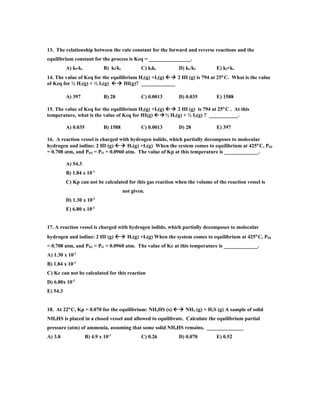 13. The relationship between the rate constant for the forward and reverse reactions and the
equilibrium constant for the process is Keq = ________________.
          A) kf-kr            B) kf/kr           C) kfkr     D) kr/kf         E) kf+kr
14. The value of Keq for the equilibrium H2(g) +I2(g)  2 HI (g) is 794 at 25°C. What is the value
of Keq for ½ H2(g) + ½ I2(g)  HI(g)? _____________

          A) 397              B) 28              C) 0.0013   D) 0.035         E) 1588

15. The value of Keq for the equilibrium H2(g) +I2(g)  2 HI (g) is 794 at 25°C . At this
temperature, what is the value of Keq for HI(g) ½ H2(g) + ½ I2(g) ? ___________.

          A) 0.035            B) 1588            C) 0.0013   D) 28            E) 397

16. A reaction vessel is charged with hydrogen iodide, which partially decomposes to molecular
hydrogen and iodine: 2 HI (g)  H2(g) +I2(g) When the system comes to equilibrium at 425°C, PHI
= 0.708 atm, and PH2 = PI2 = 0.0960 atm. The value of Kp at this temperature is _____________.

          A) 54.3
          B) 1.84 x 10-2
          C) Kp can not be calculated for this gas reaction when the volume of the reaction vessel is
                                         not given.
                        -2
          D) 1.30 x 10
          E) 6.80 x 10-2


17. A reaction vessel is charged with hydrogen iodide, which partially decomposes to molecular
hydrogen and iodine: 2 HI (g)  H2(g) +I2(g) When the system comes to equilibrium at 425°C, PHI
= 0.708 atm, and PH2 = PI2 = 0.0960 atm. The value of Kc at this temperature is _____________.
A) 1.30 x 10-2
B) 1.84 x 10-2
C) Kc can not be calculated for this reaction
D) 6.80x 10-2
E) 54.3


18. At 22°C, Kp = 0.070 for the equilibrium: NH4HS (s)  NH3 (g) + H2S (g) A sample of solid
NH4HS is placed in a closed vessel and allowed to equilibrate. Calculate the equilibrium partial
pressure (atm) of ammonia, assuming that some solid NH4HS remains. ______________
A) 3.8               B) 4.9 x 10-3               C) 0.26     D) 0.070         E) 0.52
 