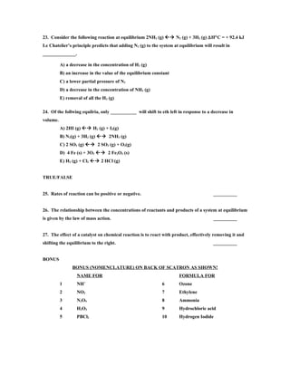 23. Consider the following reaction at equilibrium 2NH3 (g)  N2 (g) + 3H2 (g) ∆H°C = + 92.4 kJ
Le Chatelier’s principle predicts that adding N2 (g) to the system at equilibrium will result in
______________.

          A) a decrease in the concentration of H2 (g)
          B) an increase in the value of the equilibrium constant
          C) a lower partial pressure of N2
          D) a decrease in the concentration of NH3 (g)
          E) removal of all the H2 (g)

24. Of the follwing equilria, only ___________ will shift to eth left in response to a decrease in
volume.
          A) 2HI (g)  H2 (g) + I2(g)
          B) N2(g) + 3H2 (g)  2NH3 (g)
          C) 2 SO3 (g)  2 SO2 (g) + O2(g)
          D) 4 Fe (s) + 3O2  2 Fe2O3 (s)
          E) H2 (g) + Cl2  2 HCl (g)


TRUE/FALSE


25. Rates of reaction can be positive or negative.                                     __________


26. The relationship between the concentrations of reactants and products of a system at equilibrium
is given by the law of mass action.                                                    __________


27. The effect of a catalyst on chemical reaction is to react with product, effectively removing it and
shifting the equilibrium to the right.                                                 __________


BONUS
                BONUS (NOMENCLATURE) ON BACK OF SCATRON AS SHOWN!
                  NAME FOR                                            FORMULA FOR
                       +
          1       NH                                         6        Ozone
          2       NO2                                        7        Ethylene
          3       N2O5                                       8        Ammonia
          4       H2O2                                       9        Hydrochloric acid
          5       PBCl2                                      10       Hydrogen Iodide
 