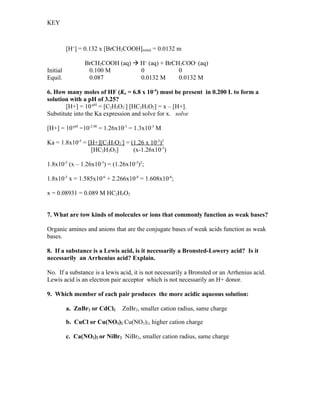 KEY



          [H+] = 0.132 x [BrCH2COOH]initial = 0.0132 m

                 BrCH2COOH (aq)  H+ (aq) + BrCH2COO- (aq)
Initial           0.100 M         0             0
Equil.            0.087           0.0132 M      0.0132 M

6. How many moles of HF (Ka = 6.8 x 10-4) must be present in 0.200 L to form a
solution with a pH of 3.25?
       [H+] = 10-pH = [C2H3O2-] [HC2H3O2] = x – [H+].
Substitute into the Ka expression and solve for x. solve

[H+] = 10-pH =10-2.90 = 1.26x10-3 = 1.3x10-3 M

Ka = 1.8x10-5 = [H+][C2H3O2-] = (1.26 x 10-3)2
                 [HC2H3O2]       (x-1.26x10-3)

1.8x10-5 (x – 1.26x10-3) = (1.26x10-3)2;

1.8x10-5 x = 1.585x10-6 + 2.266x10-8 = 1.608x10-6;

x = 0.08931 = 0.089 M HC2H3O2


7. What are tow kinds of molecules or ions that commonly function as weak bases?

Organic amines and anions that are the conjugate bases of weak acids function as weak
bases.

8. If a substance is a Lewis acid, is it necessarily a Bronsted-Lowery acid? Is it
necessarily an Arrhenius acid? Explain.

No. If a substance is a lewis acid, it is not necessarily a Bronsted or an Arrhenius acid.
Lewis acid is an electron pair acceptor which is not necessarily an H+ donor.

9. Which member of each pair produces the more acidic aqueous solution:

          a. ZnBr2 or CdCl2    ZnBr2, smaller cation radius, same charge

          b. CuCl or Cu(NO3)2 Cu(NO3)2, higher cation charge

          c. Ca(NO3)2 or NiBr2 NiBr2, smaller cation radius, same charge
 