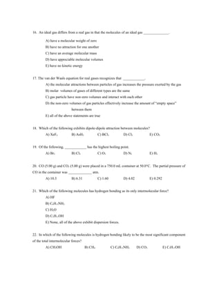 16. An ideal gas differs from a real gas in that the molecules of an ideal gas ______________.

         A) have a molecular weight of zero
         B) have no attraction for one another
         C) have an average molecular mass
         D) have appreciable molecular volumes
         E) have no kinetic energy


17. The van der Waals equation for real gases recognizes that ____________.
         A) the molecular attractions between particles of gas increases the pressure exerted by the gas
         B) molar volumes of gases of different types are the same
         C) gas particle have non-zero volumes and interact with each other
         D) the non-zero volumes of gas particles effectively increase the amount of “empty space”
                           between them
         E) all of the above statements are true


18. Which of the following exhibits dipole-dipole attraction between molecules?
         A) XeF4           B) AsH3             C) BCl3          D) Cl2             E) CO2


19. Of the following, ____________ has the highest boiling point.
         A) Br2            B) Cl2              C) O2            D) N2              E) H2


20. CO (5.00 g) and CO2 (5.00 g) were placed in a 750.0 mL container at 50.0°C. The partial pressure of
CO in the container was _____________ atm.
         A) 10.3           B) 6.31             C) 1.60          D) 4.02            E) 0.292


21. Which of the following molecules has hydrogen bonding as its only intermolecular force?
         A) HF
         B) C6H13NH2
         C) H2O
         D) C5H11OH
         E) None, all of the above exhibit dispersion forces.


22. In which of the following molecules is hydrogen bonding likely to be the most significant component
of the total intermolecular forces?
         A) CH3OH                     B) CH4             C) C6H13NH2      D) CO2              E) C5H11OH
 