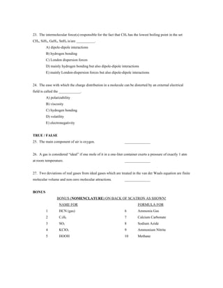 23. The intermolecular force(s) responsible for the fact that CH4 has the lowest boiling point in the set
CH4, SiH4, GeH4, SnH4 is/are __________.
         A) dipole-dipole interactions
         B) hydrogen bonding
         C) London dispersion forces
         D) mainly hydrogen bonding but also dipole-dipole interactions
         E) mainly London-dispersion forces but also dipole-dipole interactions


24. The ease with which the charge distribution in a molecule can be distorted by an external electrical
field is called the ____________.
         A) polarizability
         B) viscosity
         C) hydrogen bonding
         D) volatility
         E) electronegativity


TRUE / FALSE
25. The main component of air is oxygen.                        ______________


26. A gas is considered “ideal” if one mole of it in a one-liter container exerts a pressure of exactly 1 atm
at room temperature.                                            ______________


27. Two deviations of real gases from ideal gases which are treated in the van der Waals equation are finite
molecular volume and non-zero molecular attractions.            ______________


BONUS
                 BONUS (NOMENCLATURE) ON BACK OF SCATRON AS SHOWN!
                  NAME FOR                                                FORMULA FOR
         1        HCN (gas)                                     6         Ammonia Gas
         2        C3H8                                          7         Calcium Carbonate
         3        SO2                                           8         Sodium Azide
         4        KClO3                                         9         Ammonium Nitrite
         5        HOOH                                          10        Methane
 