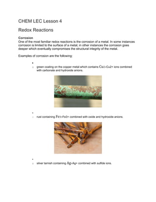 CHEM LEC Lesson 4
Redox Reactions
Corrosion
One of the most familiar redox reactions is the corrosion of a metal. In some instances
corrosion is limited to the surface of a metal, in other instances the corrosion goes
deeper which eventually compromises the structural integrity of the metal.
Examples of corrosion are the following:
•
o green coating on the copper metal which contains Cu2+Cu2+ ions combined
with carbonate and hydroxide anions.
•
o rust containing Fe3+Fe3+ combined with oxide and hydroxide anions.
•
o silver tarnish containing Ag+Ag+ combined with sulfide ions.
 