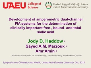 Development of amperometric dual-channel
         FIA systems for the determination of
      clinically important free-, bound- and total
                       sialic acid

                                    Jody D. Haddow a
                                 Sayed A.M. Marzouk a
                                     Amr Amin b
       a   Department of Chemistry, United Arab Emirates University,   b   Department of Biology, United Arab Emirates University




Symposium on Chemistry and Health, United Arab Emirates University, Oct, 2012.
 
