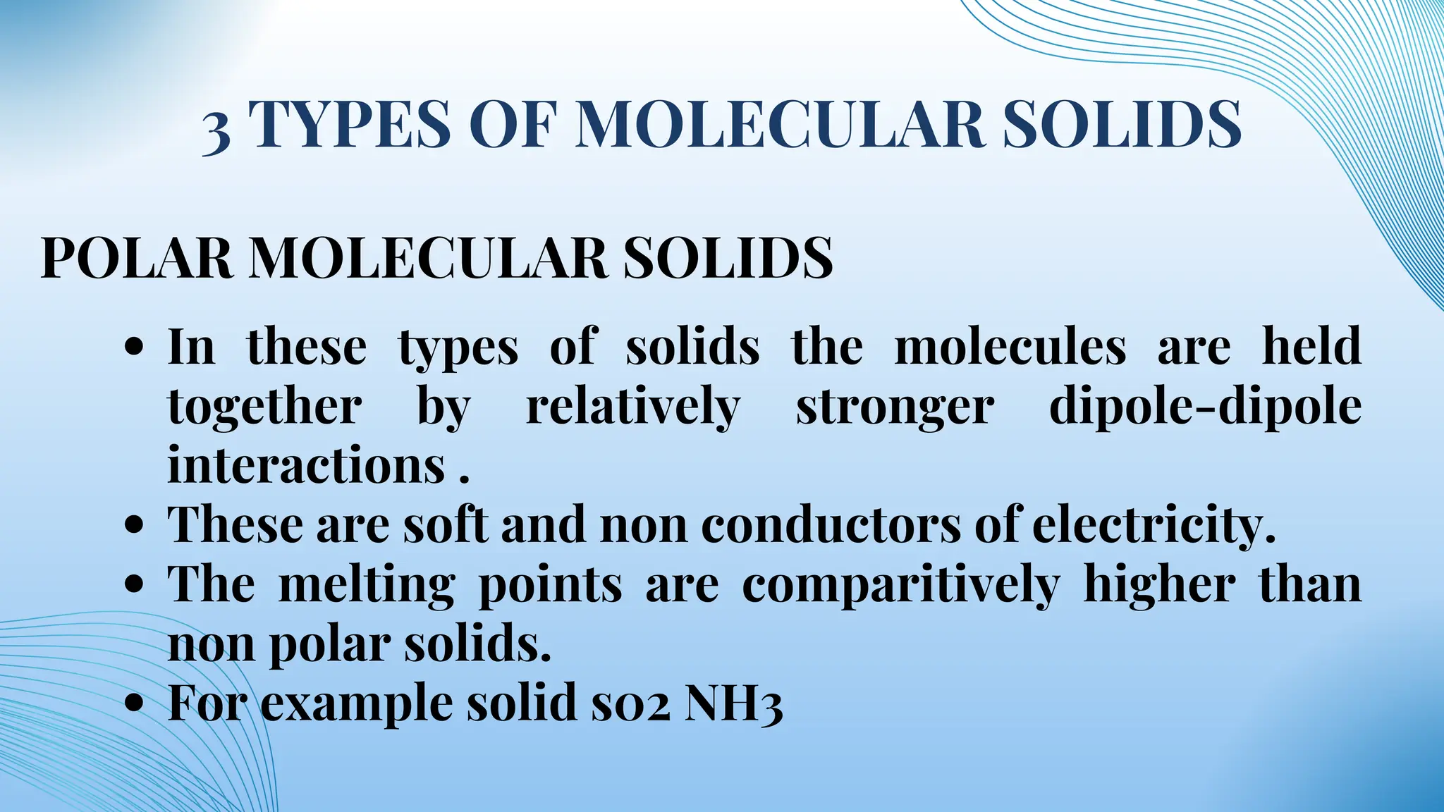 3 TYPES OF MOLECULAR SOLIDS
POLAR MOLECULAR SOLIDS
In these types of solids the molecules are held
together by relatively stronger dipole-dipole
interactions .
These are soft and non conductors of electricity.
The melting points are comparitively higher than
non polar solids.
For example solid s02 NH3
 