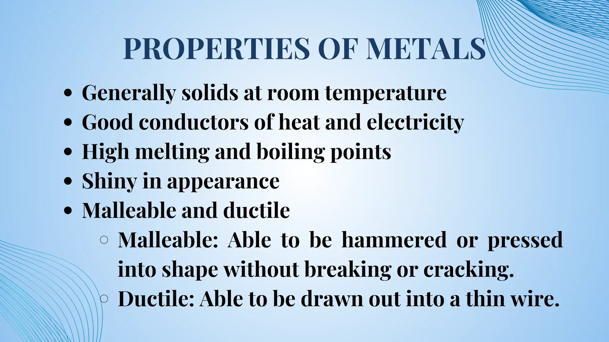 PROPERTIES OF METALS
Generally solids at room temperature
Good conductors of heat and electricity
High melting and boiling points
Shiny in appearance
Malleable and ductile
Malleable: Able to be hammered or pressed
into shape without breaking or cracking.
Ductile: Able to be drawn out into a thin wire.
 