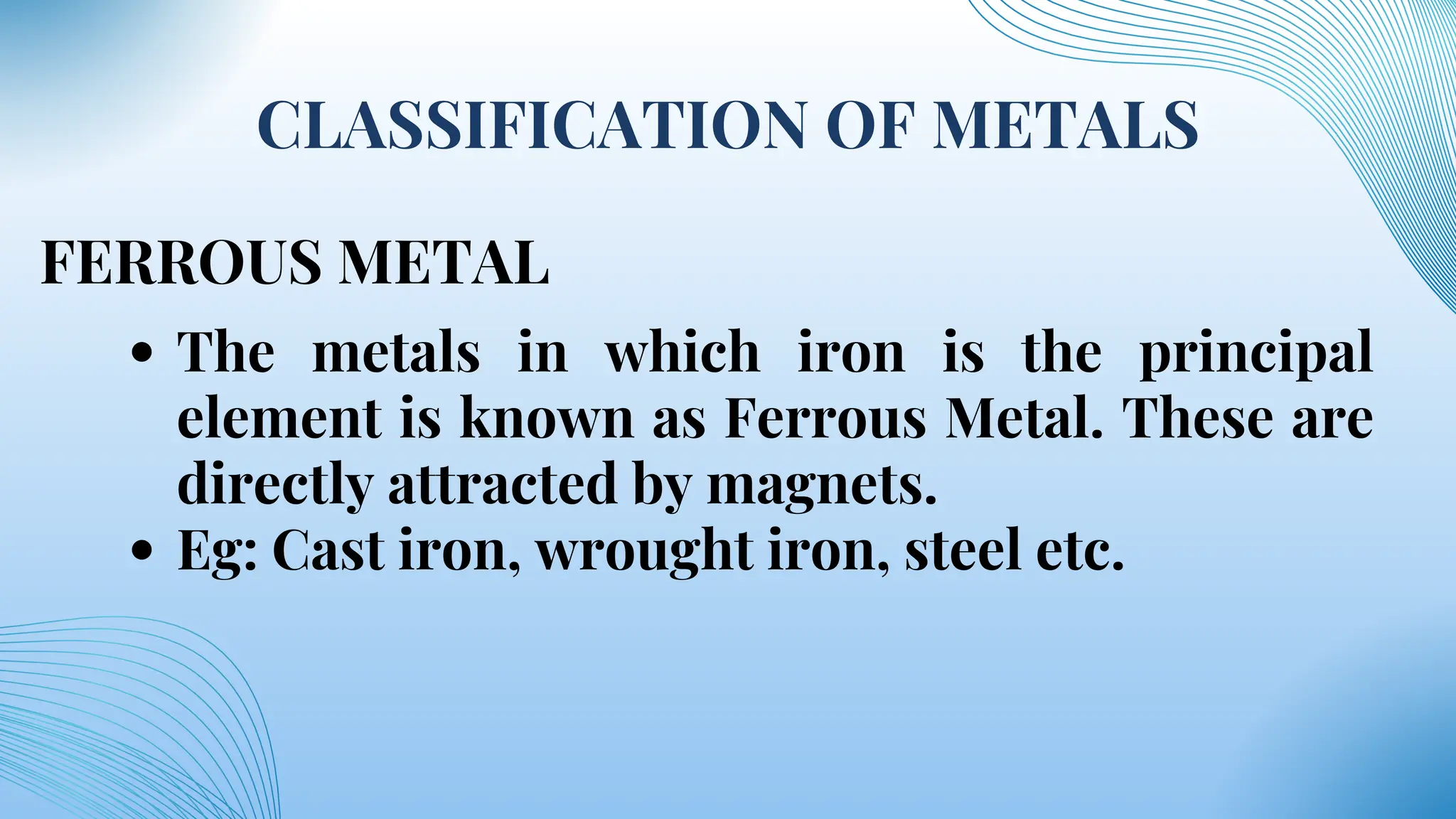 CLASSIFICATION OF METALS
FERROUS METAL
The metals in which iron is the principal
element is known as Ferrous Metal. These are
directly attracted by magnets.
Eg: Cast iron, wrought iron, steel etc.
 