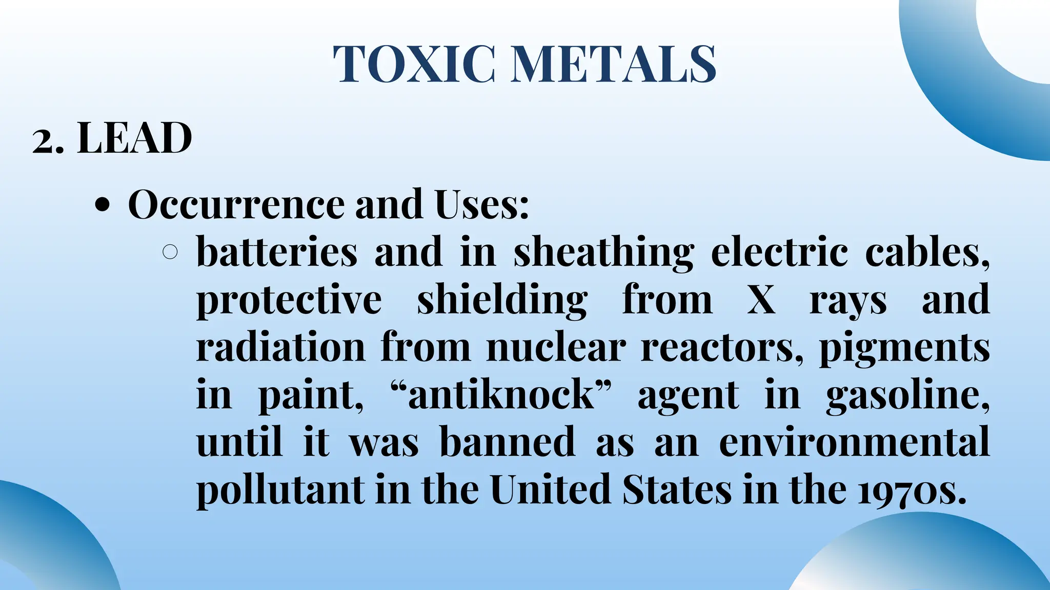 TOXIC METALS
2. LEAD
Occurrence and Uses:
batteries and in sheathing electric cables,
protective shielding from X rays and
radiation from nuclear reactors, pigments
in paint, “antiknock” agent in gasoline,
until it was banned as an environmental
pollutant in the United States in the 1970s.
 