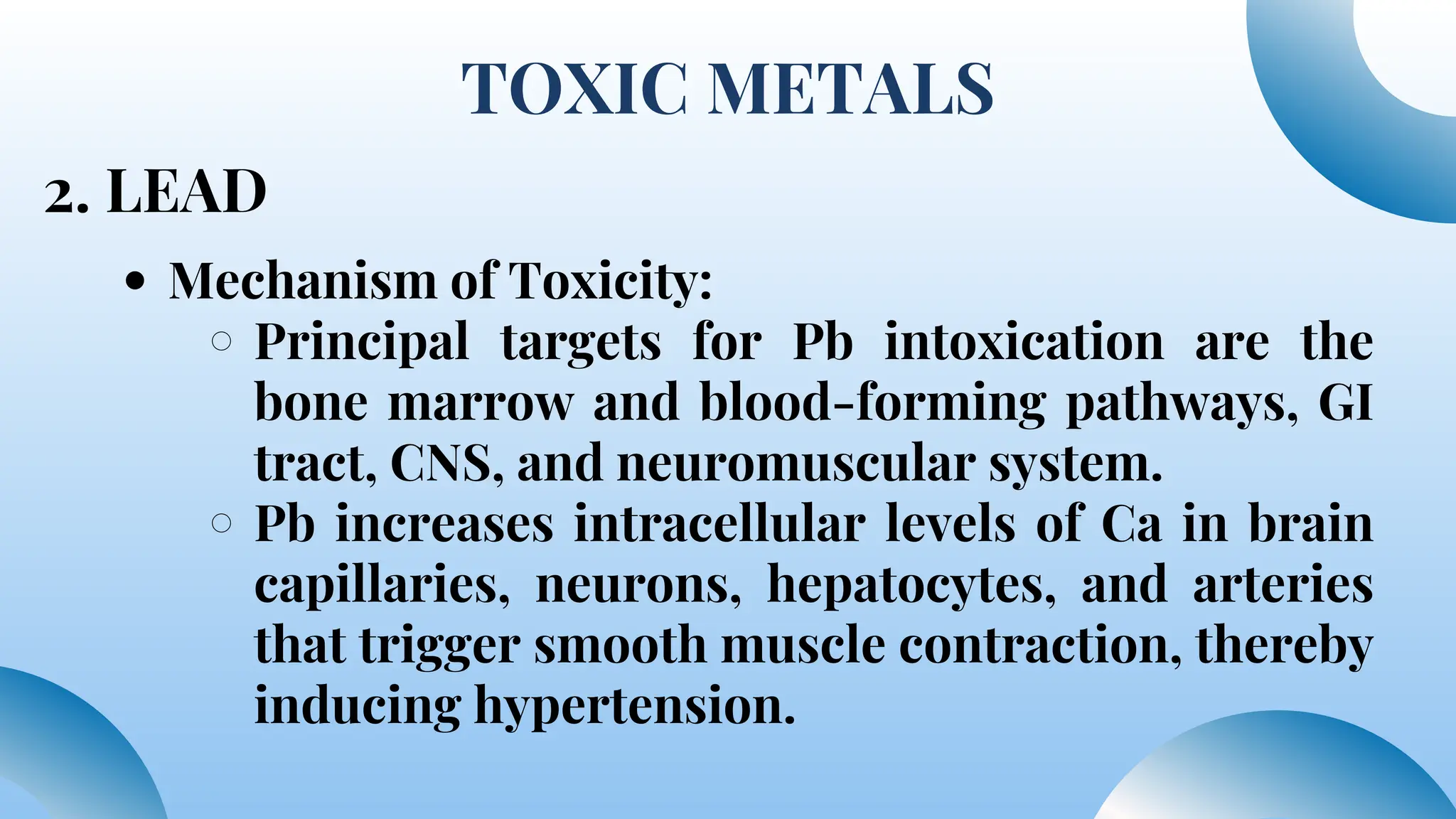 TOXIC METALS
2. LEAD
Mechanism of Toxicity:
Principal targets for Pb intoxication are the
bone marrow and blood-forming pathways, GI
tract, CNS, and neuromuscular system.
Pb increases intracellular levels of Ca in brain
capillaries, neurons, hepatocytes, and arteries
that trigger smooth muscle contraction, thereby
inducing hypertension.
 