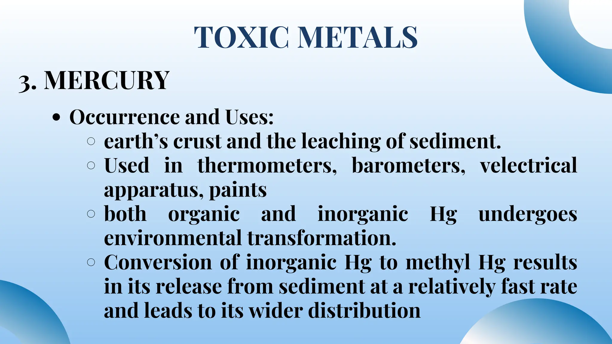 TOXIC METALS
3. MERCURY
Occurrence and Uses:
earth’s crust and the leaching of sediment.
Used in thermometers, barometers, velectrical
apparatus, paints
both organic and inorganic Hg undergoes
environmental transformation.
Conversion of inorganic Hg to methyl Hg results
in its release from sediment at a relatively fast rate
and leads to its wider distribution
 
