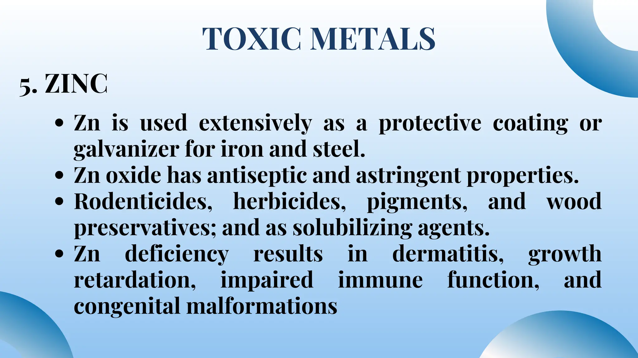 TOXIC METALS
5. ZINC
Zn is used extensively as a protective coating or
galvanizer for iron and steel.
Zn oxide has antiseptic and astringent properties.
Rodenticides, herbicides, pigments, and wood
preservatives; and as solubilizing agents.
Zn deficiency results in dermatitis, growth
retardation, impaired immune function, and
congenital malformations
 