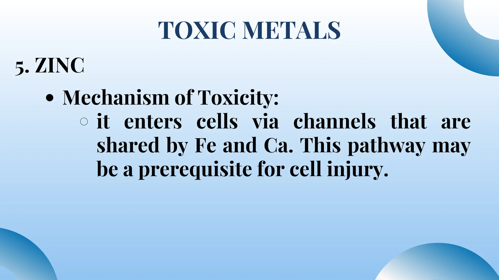 TOXIC METALS
5. ZINC
Mechanism of Toxicity:
it enters cells via channels that are
shared by Fe and Ca. This pathway may
be a prerequisite for cell injury.
 