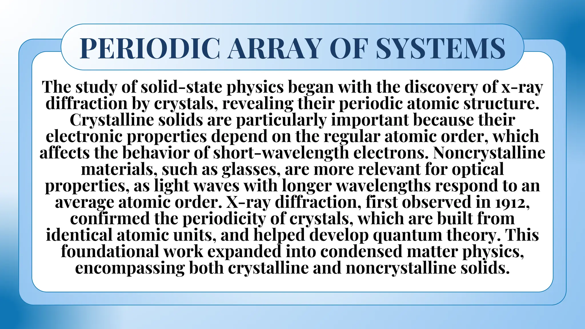 The study of solid-state physics began with the discovery of x-ray
diffraction by crystals, revealing their periodic atomic structure.
Crystalline solids are particularly important because their
electronic properties depend on the regular atomic order, which
affects the behavior of short-wavelength electrons. Noncrystalline
materials, such as glasses, are more relevant for optical
properties, as light waves with longer wavelengths respond to an
average atomic order. X-ray diffraction, first observed in 1912,
confirmed the periodicity of crystals, which are built from
identical atomic units, and helped develop quantum theory. This
foundational work expanded into condensed matter physics,
encompassing both crystalline and noncrystalline solids.
PERIODIC ARRAY OF SYSTEMS
 