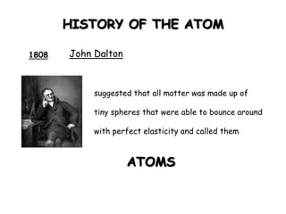HISTORY OF THE ATOM
1808 John Dalton
suggested that all matter was made up of
tiny spheres that were able to bounce around
with perfect elasticity and called them
ATOMS
 
