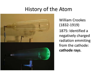 History of the Atom
William Crookes
(1832-1919)
1875: Identified a
negatively charged
radiation emmiting
from the cathode:
cathode rays.
 