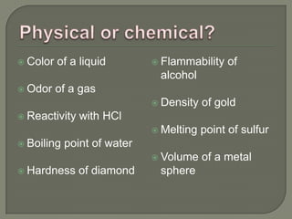  Color   of a liquid         Flammability   of
                              alcohol
 Odor    of a gas
                              Density   of gold
 Reactivity   with HCl
                              Melting   point of sulfur
 Boiling   point of water
                              Volume    of a metal
 Hardness     of diamond     sphere
 