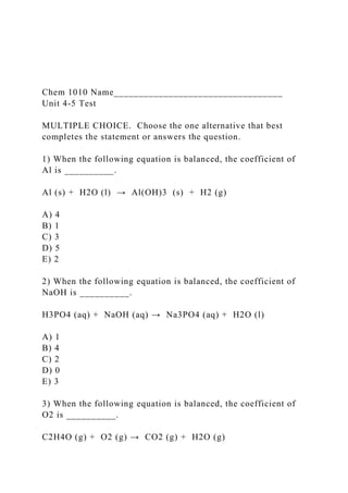 Chem 1010 Name__________________________________
Unit 4-5 Test
MULTIPLE CHOICE. Choose the one alternative that best
completes the statement or answers the question.
1) When the following equation is balanced, the coefficient of
Al is __________.
Al (s) + H2O (l) → Al(OH)3 (s) + H2 (g)
A) 4
B) 1
C) 3
D) 5
E) 2
2) When the following equation is balanced, the coefficient of
NaOH is __________.
H3PO4 (aq) + NaOH (aq) → Na3PO4 (aq) + H2O (l)
A) 1
B) 4
C) 2
D) 0
E) 3
3) When the following equation is balanced, the coefficient of
O2 is __________.
C2H4O (g) + O2 (g) → CO2 (g) + H2O (g)
 