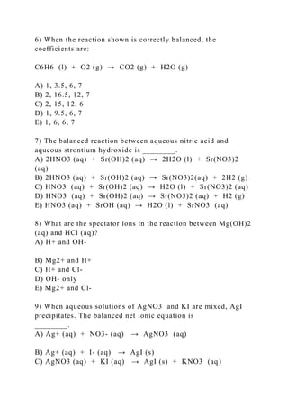 6) When the reaction shown is correctly balanced, the
coefficients are:
C6H6 (l) + O2 (g) → CO2 (g) + H2O (g)
A) 1, 3.5, 6, 7
B) 2, 16.5, 12, 7
C) 2, 15, 12, 6
D) 1, 9.5, 6, 7
E) 1, 6, 6, 7
7) The balanced reaction between aqueous nitric acid and
aqueous strontium hydroxide is ________.
A) 2HNO3 (aq) + Sr(OH)2 (aq) → 2H2O (l) + Sr(NO3)2
(aq)
B) 2HNO3 (aq) + Sr(OH)2 (aq) → Sr(NO3)2(aq) + 2H2 (g)
C) HNO3 (aq) + Sr(OH)2 (aq) → H2O (l) + Sr(NO3)2 (aq)
D) HNO3 (aq) + Sr(OH)2 (aq) → Sr(NO3)2 (aq) + H2 (g)
E) HNO3 (aq) + SrOH (aq) → H2O (l) + SrNO3 (aq)
8) What are the spectator ions in the reaction between Mg(OH)2
(aq) and HCl (aq)?
A) H+ and OH-
B) Mg2+ and H+
C) H+ and Cl-
D) OH- only
E) Mg2+ and Cl-
9) When aqueous solutions of AgNO3 and KI are mixed, AgI
precipitates. The balanced net ionic equation is
________.
A) Ag+ (aq) + NO3- (aq) → AgNO3 (aq)
B) Ag+ (aq) + I- (aq) → AgI (s)
C) AgNO3 (aq) + KI (aq) → AgI (s) + KNO3 (aq)
 