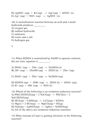 D) AgNO3 (aq) + KI (aq) → AgI (aq) + KNO3 (s)
E) Ag+ (aq) + NO3- (aq) → AgNO3 (s)
10) A neutralization reaction between an acid and a metal
hydroxide produces ________.
A) oxygen gas
B) sodium hydroxide
C) ammonia
D) water and a salt
E) hydrogen gas
2
11) When H2SO4 is neutralized by NaOH in aqueous solution,
the net ionic equation is ________.
A) SO42- (aq) + 2Na+ (aq) → Na2SO4 (s)
B) 2H+ (aq) + 2NaOH (aq) → 2H2O (l) + 2Na+ (aq)
C) SO42- (aq) + 2Na+ (aq) → Na2SO4 (aq)
D) H2SO4 (aq) + 2OH- (aq) → 2H2O (l) + SO42- (aq)
E) H+ (aq) + OH- (aq) → H2O (l)
12) Which of the following is an oxidation-reduction reaction?
A) Pb(C2H3O2)2(aq) + 2 NaCl(aq) → PbCl2(s) + 2
NaC2H3O2(aq)
B) HCl(aq) + LiOH(aq) → LiCl(aq) + H2O(l)
C) Mg(s) + 2 HCl(aq) → MgCl2(aq) + H2(g)
D) NaI(aq) + AgNO3(aq) → AgI(s) + NaNO3(aq)
E) All of the above are oxidation-reduction reactions.
13) What reactant (if any) is gaining electrons in the following
reaction?
 