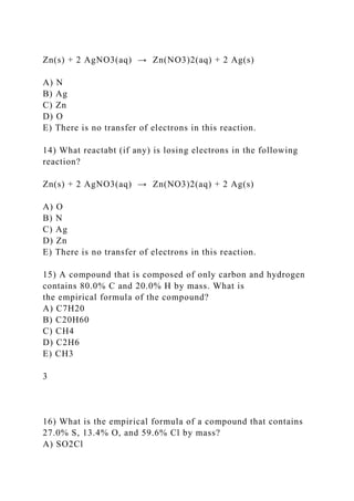 Zn(s) + 2 AgNO3(aq) → Zn(NO3)2(aq) + 2 Ag(s)
A) N
B) Ag
C) Zn
D) O
E) There is no transfer of electrons in this reaction.
14) What reactabt (if any) is losing electrons in the following
reaction?
Zn(s) + 2 AgNO3(aq) → Zn(NO3)2(aq) + 2 Ag(s)
A) O
B) N
C) Ag
D) Zn
E) There is no transfer of electrons in this reaction.
15) A compound that is composed of only carbon and hydrogen
contains 80.0% C and 20.0% H by mass. What is
the empirical formula of the compound?
A) C7H20
B) C20H60
C) CH4
D) C2H6
E) CH3
3
16) What is the empirical formula of a compound that contains
27.0% S, 13.4% O, and 59.6% Cl by mass?
A) SO2Cl
 