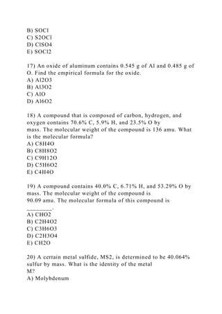 B) SOCl
C) S2OCl
D) ClSO4
E) SOCl2
17) An oxide of aluminum contains 0.545 g of Al and 0.485 g of
O. Find the empirical formula for the oxide.
A) Al2O3
B) Al3O2
C) AlO
D) Al6O2
18) A compound that is composed of carbon, hydrogen, and
oxygen contains 70.6% C, 5.9% H, and 23.5% O by
mass. The molecular weight of the compound is 136 amu. What
is the molecular formula?
A) C8H4O
B) C8H8O2
C) C9H12O
D) C5H6O2
E) C4H4O
19) A compound contains 40.0% C, 6.71% H, and 53.29% O by
mass. The molecular weight of the compound is
90.09 amu. The molecular formula of this compound is
________.
A) CHO2
B) C2H4O2
C) C3H6O3
D) C2H3O4
E) CH2O
20) A certain metal sulfide, MS2, is determined to be 40.064%
sulfur by mass. What is the identity of the metal
M?
A) Molybdenum
 