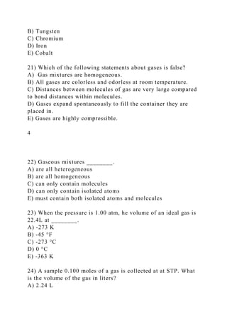B) Tungsten
C) Chromium
D) Iron
E) Cobalt
21) Which of the following statements about gases is false?
A) Gas mixtures are homogeneous.
B) All gases are colorless and odorless at room temperature.
C) Distances between molecules of gas are very large compared
to bond distances within molecules.
D) Gases expand spontaneously to fill the container they are
placed in.
E) Gases are highly compressible.
4
22) Gaseous mixtures ________.
A) are all heterogeneous
B) are all homogeneous
C) can only contain molecules
D) can only contain isolated atoms
E) must contain both isolated atoms and molecules
23) When the pressure is 1.00 atm, he volume of an ideal gas is
22.4L at ________.
A) -273 K
B) -45 °F
C) -273 °C
D) 0 °C
E) -363 K
24) A sample 0.100 moles of a gas is collected at at STP. What
is the volume of the gas in liters?
A) 2.24 L
 