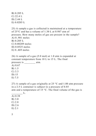 B) 0.205 L
C) 22.4 L
D) 2.44 L
E) 0.0205 L
25) A sample a gas is collected is maintained at a temperature
of 25°C and has a volume of 1.30 L at 0.987 atm of
pressure. How many moles of gas are present in the sample?
A) 0..981 moles
B) 0.205 L
C) 0.00209 moles
D) 0.0525 moles
E) 0..469 moles
26) A sample of a gas (5.0 mol) at 1.0 atm is expanded at
constant temperature from 10 L to 15 L. The final
pressure is ________ atm.
A) 0.67
B) 1.5
C) 3.3
D) 15
E) 7.5
27) A sample of a gas originally at 25 °C and 1.00 atm pressure
in a 2.5 L container is subject to a pressure of 0.85
atm and a temperature of 15 °C. The final volume of the gas is
________ L.
A) 0.38
B) 3.0
C) 2.8
D) 2.6
E) 2.1
5
 
